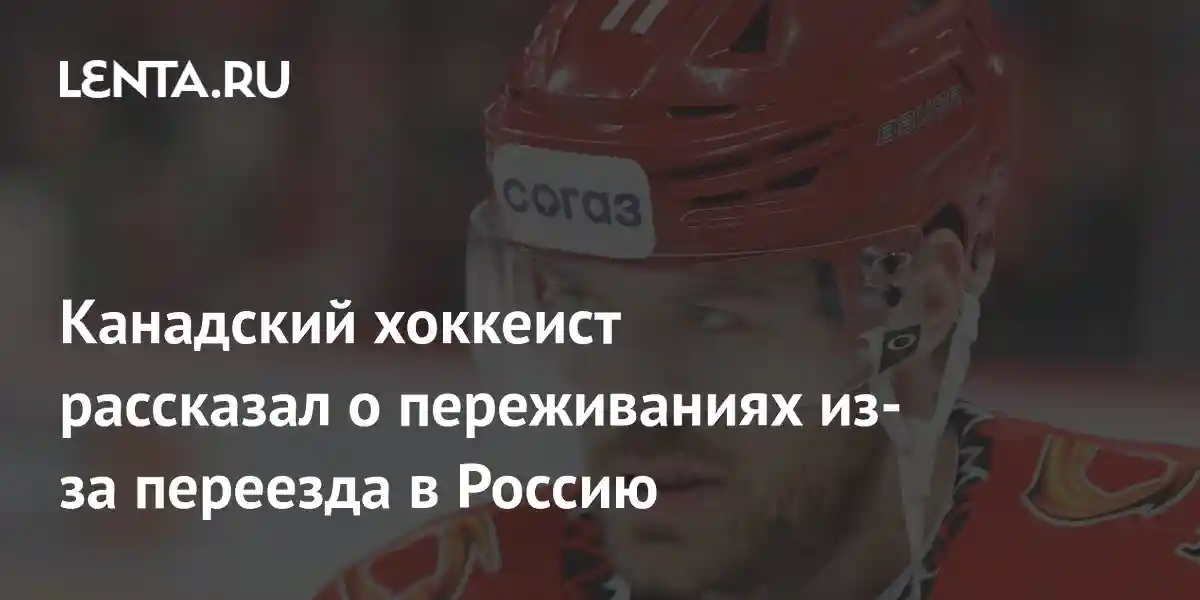 Канадский хоккеист рассказал о переживаниях из-за переезда в Россию