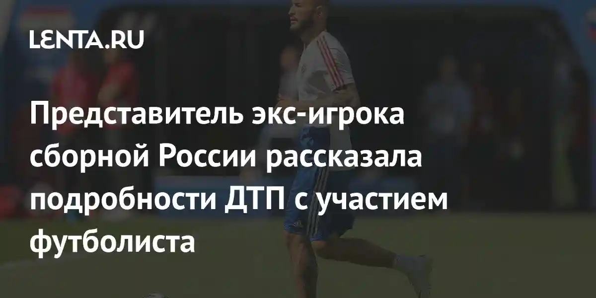 Представитель экс-игрока сборной России рассказала подробности ДТП с участием футболиста