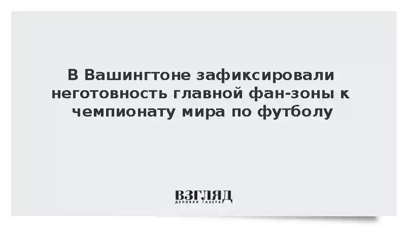 В Вашингтоне зафиксировали неготовность главной фан-зоны к чемпионату мира по футболу